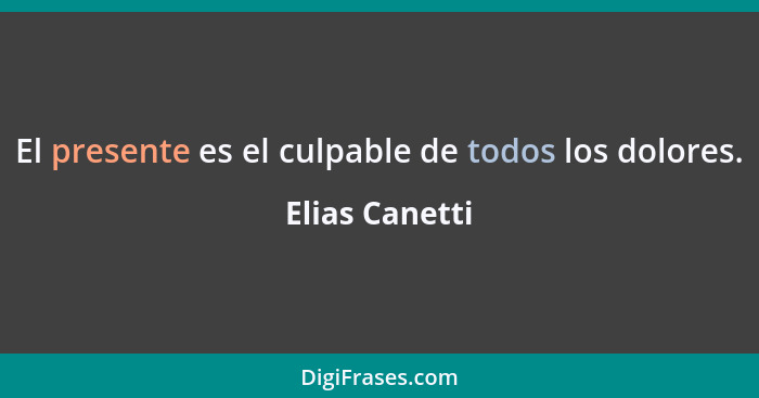 El presente es el culpable de todos los dolores.... - Elias Canetti