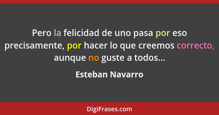 Pero la felicidad de uno pasa por eso precisamente, por hacer lo que creemos correcto, aunque no guste a todos...... - Esteban Navarro