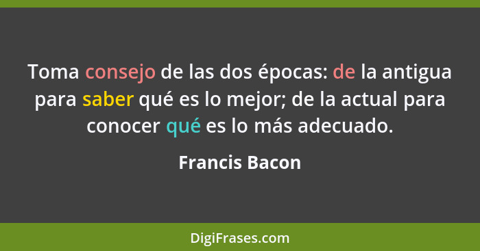 Toma consejo de las dos épocas: de la antigua para saber qué es lo mejor; de la actual para conocer qué es lo más adecuado.... - Francis Bacon