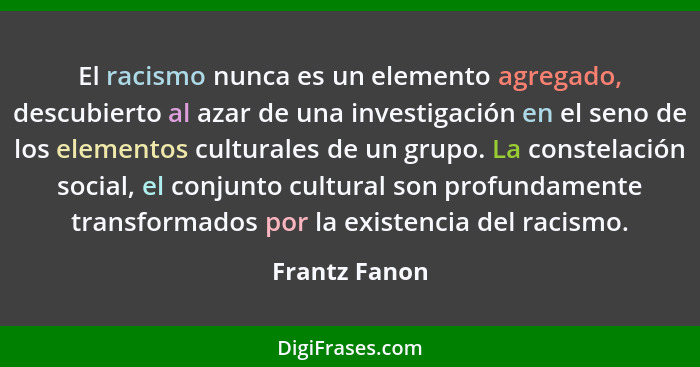 El racismo nunca es un elemento agregado, descubierto al azar de una investigación en el seno de los elementos culturales de un grupo.... - Frantz Fanon