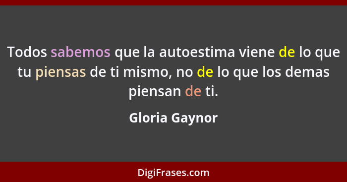 Todos sabemos que la autoestima viene de lo que tu piensas de ti mismo, no de lo que los demas piensan de ti.... - Gloria Gaynor