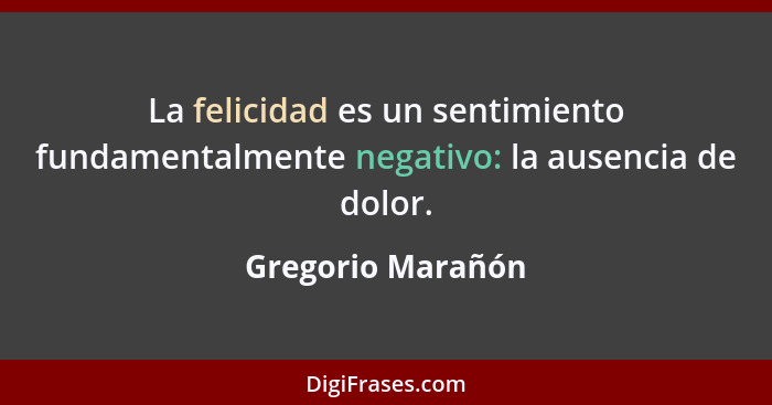 La felicidad es un sentimiento fundamentalmente negativo: la ausencia de dolor.... - Gregorio Marañón