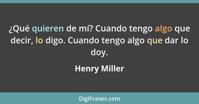 ¿Qué quieren de mí? Cuando tengo algo que decir, lo digo. Cuando tengo algo que dar lo doy.... - Henry Miller