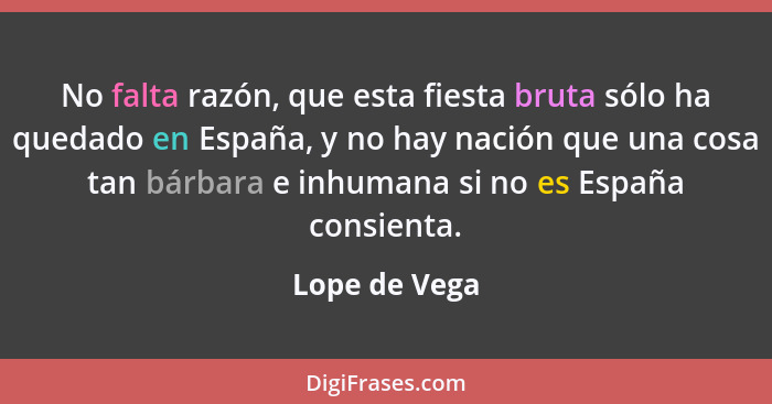 No falta razón, que esta fiesta bruta sólo ha quedado en España, y no hay nación que una cosa tan bárbara e inhumana si no es España co... - Lope de Vega