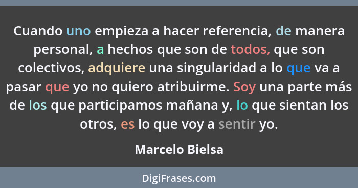 Cuando uno empieza a hacer referencia, de manera personal, a hechos que son de todos, que son colectivos, adquiere una singularidad a... - Marcelo Bielsa