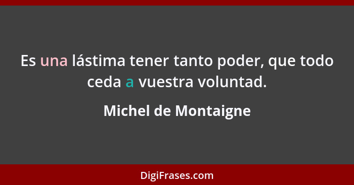 Es una lástima tener tanto poder, que todo ceda a vuestra voluntad.... - Michel de Montaigne