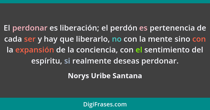 El perdonar es liberación; el perdón es pertenencia de cada ser y hay que liberarlo, no con la mente sino con la expansión de la... - Norys Uribe Santana