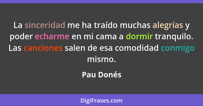 La sinceridad me ha traído muchas alegrías y poder echarme en mi cama a dormir tranquilo. Las canciones salen de esa comodidad conmigo mis... - Pau Donés