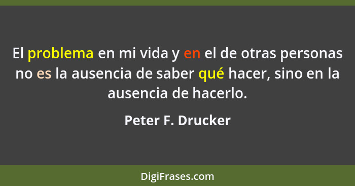 El problema en mi vida y en el de otras personas no es la ausencia de saber qué hacer, sino en la ausencia de hacerlo.... - Peter F. Drucker