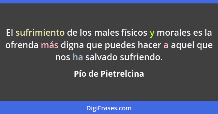 El sufrimiento de los males físicos y morales es la ofrenda más digna que puedes hacer a aquel que nos ha salvado sufriendo.... - Pío de Pietrelcina