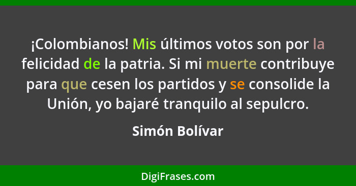 ¡Colombianos! Mis últimos votos son por la felicidad de la patria. Si mi muerte contribuye para que cesen los partidos y se consolide... - Simón Bolívar