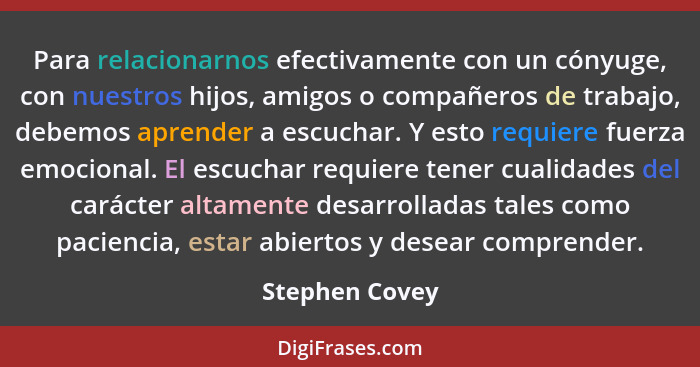 Para relacionarnos efectivamente con un cónyuge, con nuestros hijos, amigos o compañeros de trabajo, debemos aprender a escuchar. Y es... - Stephen Covey