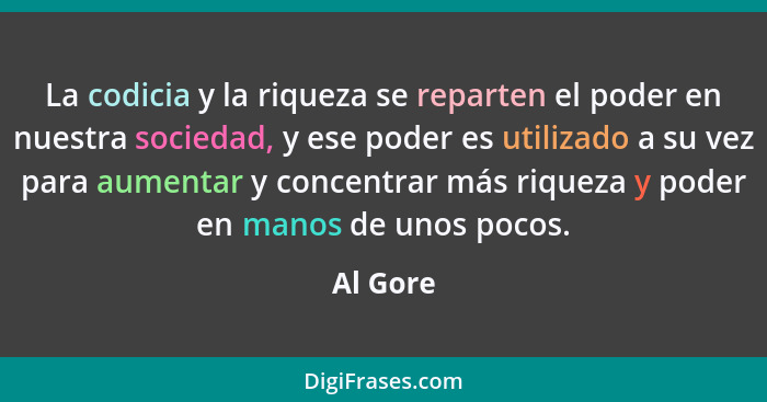 La codicia y la riqueza se reparten el poder en nuestra sociedad, y ese poder es utilizado a su vez para aumentar y concentrar más riqueza y... - Al Gore