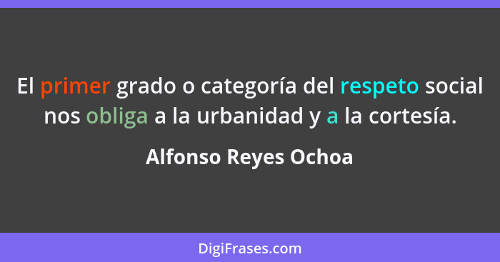 El primer grado o categoría del respeto social nos obliga a la urbanidad y a la cortesía.... - Alfonso Reyes Ochoa