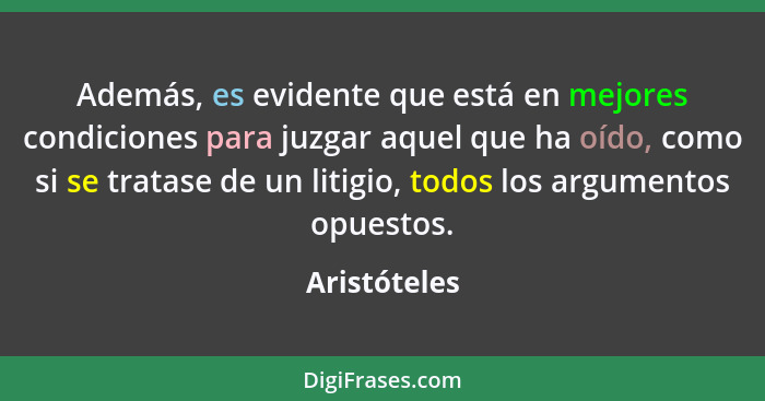 Además, es evidente que está en mejores condiciones para juzgar aquel que ha oído, como si se tratase de un litigio, todos los argumento... - Aristóteles