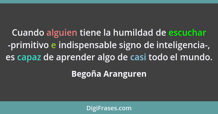 Cuando alguien tiene la humildad de escuchar -primitivo e indispensable signo de inteligencia-, es capaz de aprender algo de casi t... - Begoña Aranguren