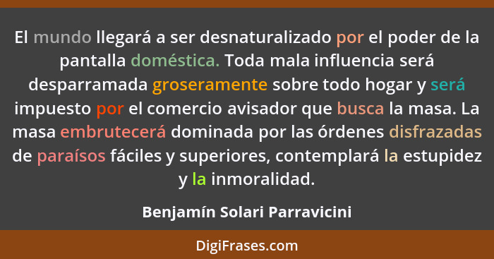 El mundo llegará a ser desnaturalizado por el poder de la pantalla doméstica. Toda mala influencia será desparramada gro... - Benjamín Solari Parravicini