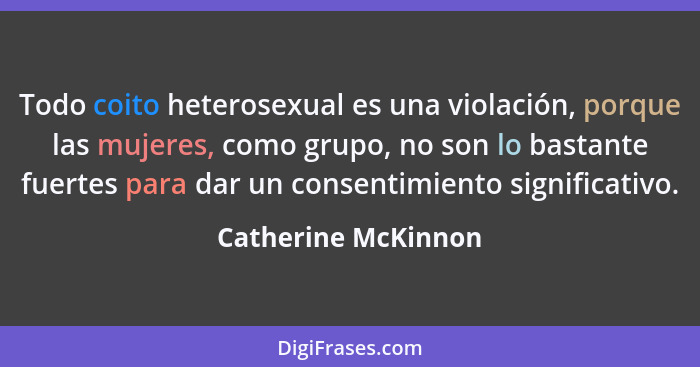 Todo coito heterosexual es una violación, porque las mujeres, como grupo, no son lo bastante fuertes para dar un consentimiento s... - Catherine McKinnon