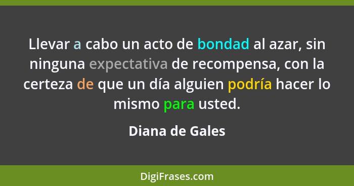 Llevar a cabo un acto de bondad al azar, sin ninguna expectativa de recompensa, con la certeza de que un día alguien podría hacer lo... - Diana de Gales