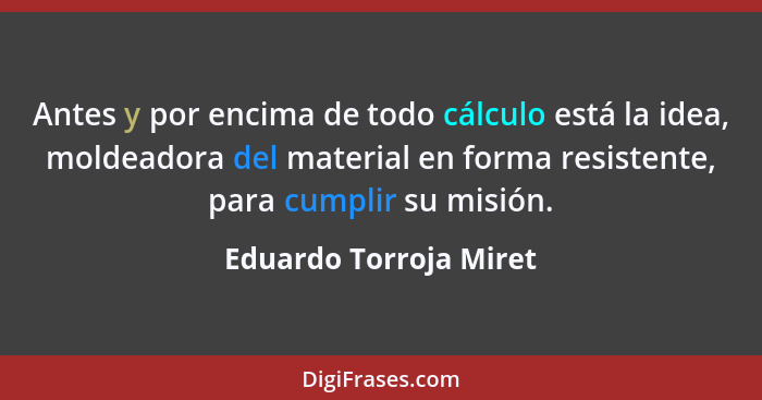 Antes y por encima de todo cálculo está la idea, moldeadora del material en forma resistente, para cumplir su misión.... - Eduardo Torroja Miret