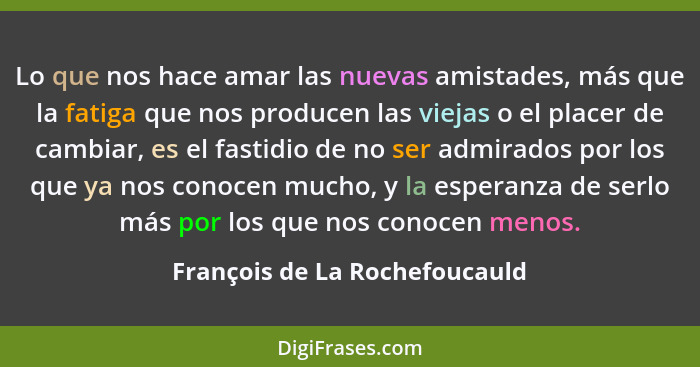 Lo que nos hace amar las nuevas amistades, más que la fatiga que nos producen las viejas o el placer de cambiar, es el... - François de La Rochefoucauld