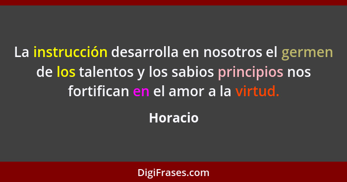 La instrucción desarrolla en nosotros el germen de los talentos y los sabios principios nos fortifican en el amor a la virtud.... - Horacio