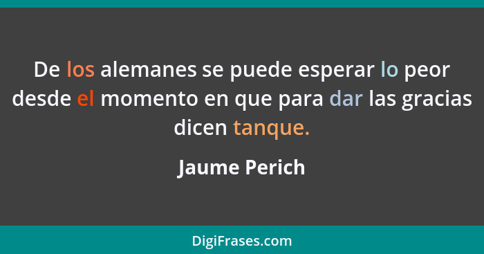 De los alemanes se puede esperar lo peor desde el momento en que para dar las gracias dicen tanque.... - Jaume Perich