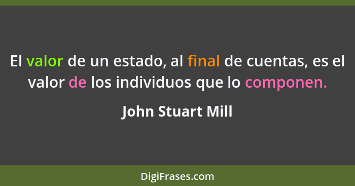 El valor de un estado, al final de cuentas, es el valor de los individuos que lo componen.... - John Stuart Mill