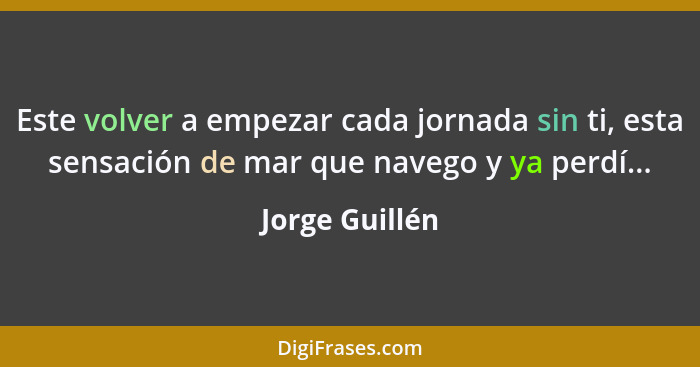 Este volver a empezar cada jornada sin ti, esta sensación de mar que navego y ya perdí...... - Jorge Guillén