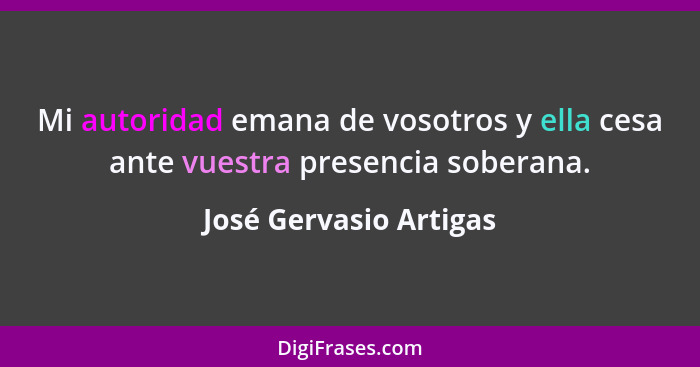 Mi autoridad emana de vosotros y ella cesa ante vuestra presencia soberana.... - José Gervasio Artigas