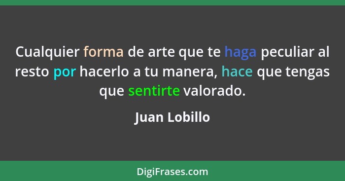 Cualquier forma de arte que te haga peculiar al resto por hacerlo a tu manera, hace que tengas que sentirte valorado.... - Juan Lobillo