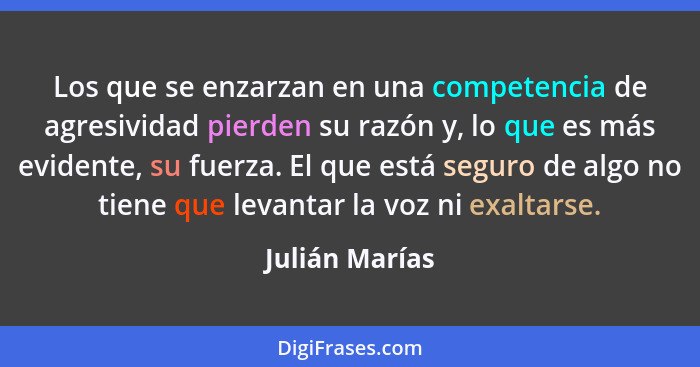 Los que se enzarzan en una competencia de agresividad pierden su razón y, lo que es más evidente, su fuerza. El que está seguro de alg... - Julián Marías