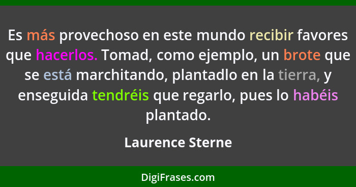 Es más provechoso en este mundo recibir favores que hacerlos. Tomad, como ejemplo, un brote que se está marchitando, plantadlo en la... - Laurence Sterne