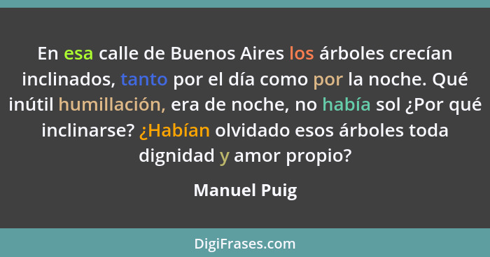 En esa calle de Buenos Aires los árboles crecían inclinados, tanto por el día como por la noche. Qué inútil humillación, era de noche, n... - Manuel Puig