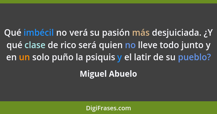 Qué imbécil no verá su pasión más desjuiciada. ¿Y qué clase de rico será quien no lleve todo junto y en un solo puño la psiquis y el l... - Miguel Abuelo