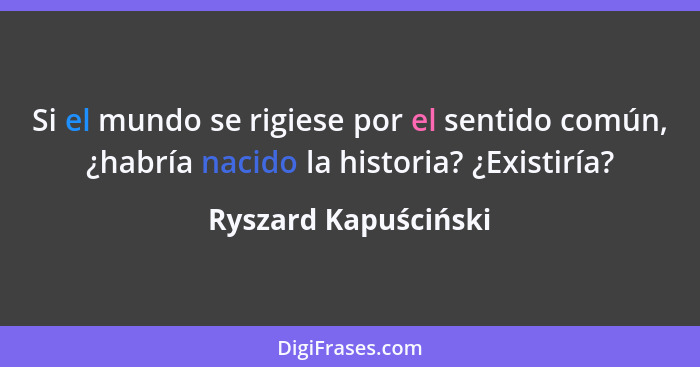 Si el mundo se rigiese por el sentido común, ¿habría nacido la historia? ¿Existiría?... - Ryszard Kapuściński