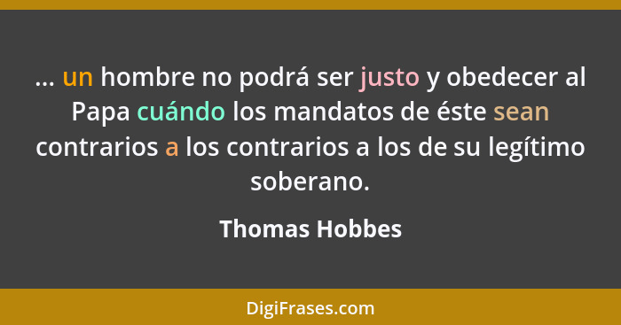 ... un hombre no podrá ser justo y obedecer al Papa cuándo los mandatos de éste sean contrarios a los contrarios a los de su legítimo... - Thomas Hobbes