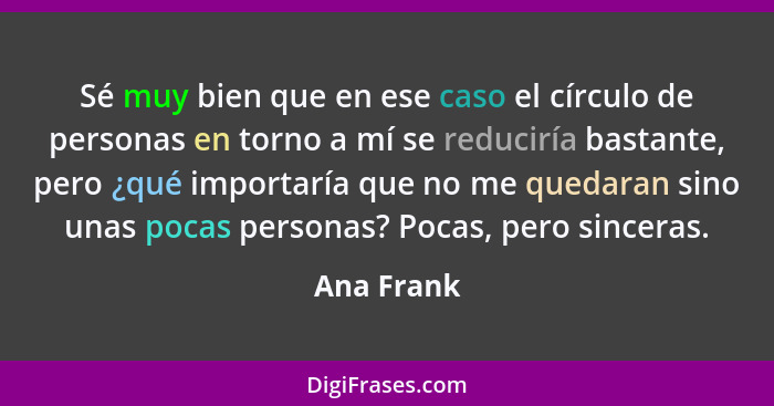 Sé muy bien que en ese caso el círculo de personas en torno a mí se reduciría bastante, pero ¿qué importaría que no me quedaran sino unas... - Ana Frank