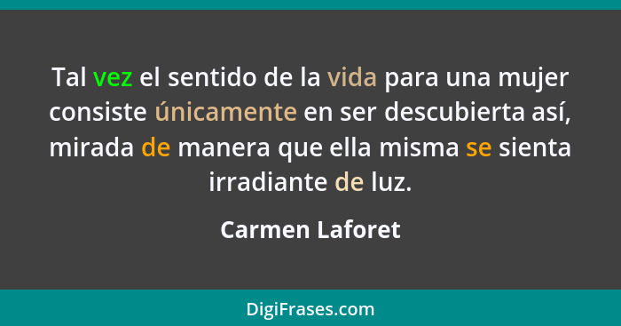 Tal vez el sentido de la vida para una mujer consiste únicamente en ser descubierta así, mirada de manera que ella misma se sienta ir... - Carmen Laforet