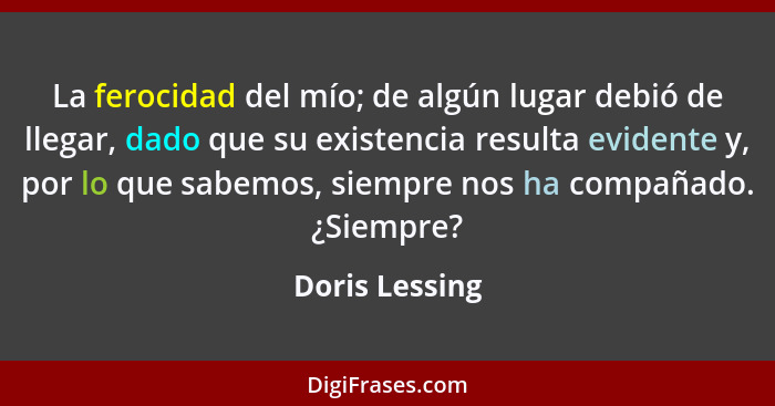 La ferocidad del mío; de algún lugar debió de llegar, dado que su existencia resulta evidente y, por lo que sabemos, siempre nos ha co... - Doris Lessing