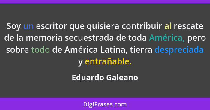 Soy un escritor que quisiera contribuir al rescate de la memoria secuestrada de toda América, pero sobre todo de América Latina, tie... - Eduardo Galeano