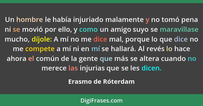 Un hombre le había injuriado malamente y no tomó pena ni se movió por ello, y como un amigo suyo se maravillase mucho, díjole: A... - Erasmo de Róterdam