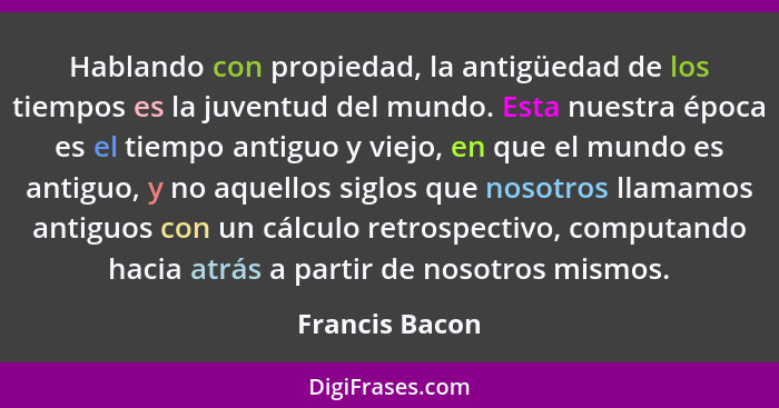 Hablando con propiedad, la antigüedad de los tiempos es la juventud del mundo. Esta nuestra época es el tiempo antiguo y viejo, en que... - Francis Bacon