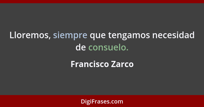 Lloremos, siempre que tengamos necesidad de consuelo.... - Francisco Zarco