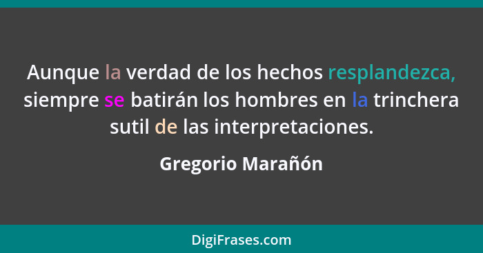 Aunque la verdad de los hechos resplandezca, siempre se batirán los hombres en la trinchera sutil de las interpretaciones.... - Gregorio Marañón