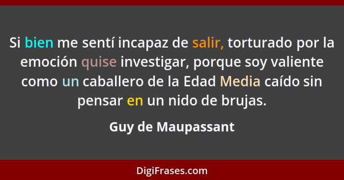 Si bien me sentí incapaz de salir, torturado por la emoción quise investigar, porque soy valiente como un caballero de la Edad Med... - Guy de Maupassant