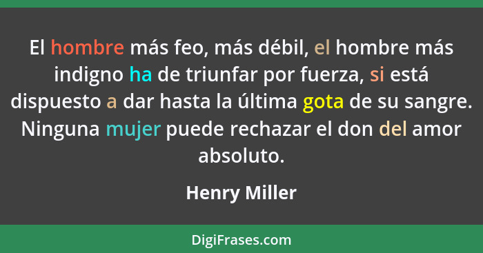 El hombre más feo, más débil, el hombre más indigno ha de triunfar por fuerza, si está dispuesto a dar hasta la última gota de su sangr... - Henry Miller