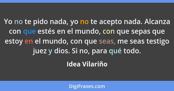 Yo no te pido nada, yo no te acepto nada. Alcanza con que estés en el mundo, con que sepas que estoy en el mundo, con que seas, me sea... - Idea Vilariño