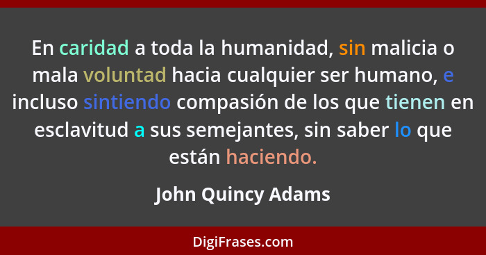 En caridad a toda la humanidad, sin malicia o mala voluntad hacia cualquier ser humano, e incluso sintiendo compasión de los que t... - John Quincy Adams