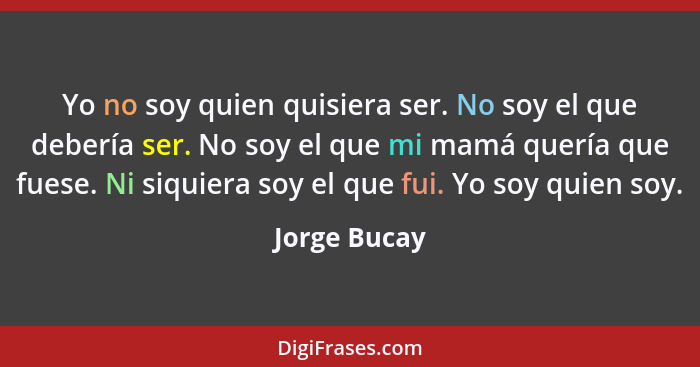 Yo no soy quien quisiera ser. No soy el que debería ser. No soy el que mi mamá quería que fuese. Ni siquiera soy el que fui. Yo soy quie... - Jorge Bucay